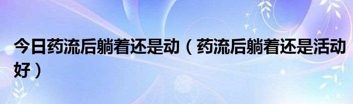 今日药流后躺着还是动（药流后躺着还是活动好）