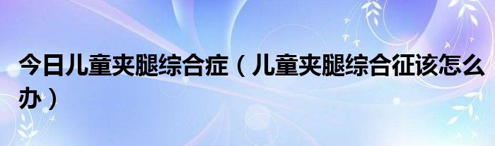 今日儿童夹腿综合症（儿童夹腿综合征该怎么办）