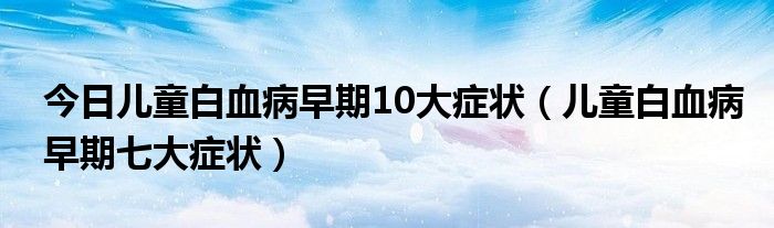 今日儿童白血病早期10大症状（儿童白血病早期七大症状）