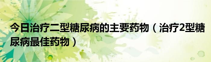 今日治疗二型糖尿病的主要药物（治疗2型糖尿病最佳药物）