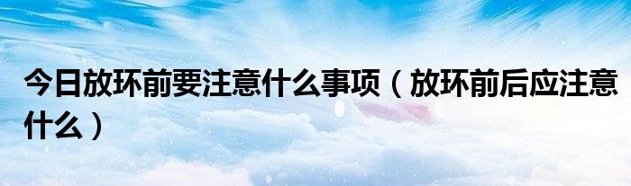 今日放环前要注意什么事项（放环前后应注意什么）