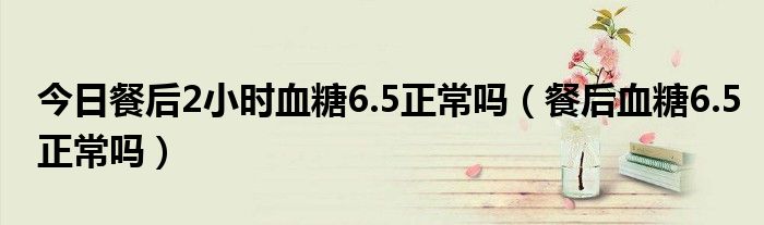 今日餐后2小时血糖6.5正常吗（餐后血糖6.5正常吗）