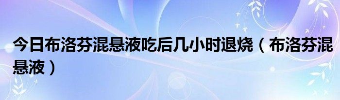 今日布洛芬混悬液吃后几小时退烧（布洛芬混悬液）