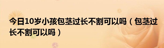 今日10岁小孩包茎过长不割可以吗（包茎过长不割可以吗）