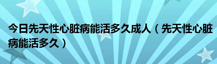 今日先天性心脏病能活多久成人（先天性心脏病能活多久）