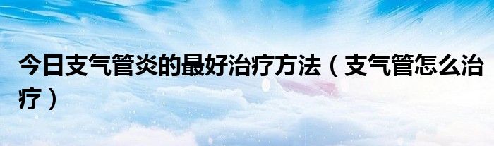 今日支气管炎的最好治疗方法（支气管怎么治疗）