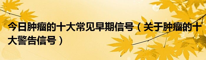 今日肿瘤的十大常见早期信号（关于肿瘤的十大警告信号）