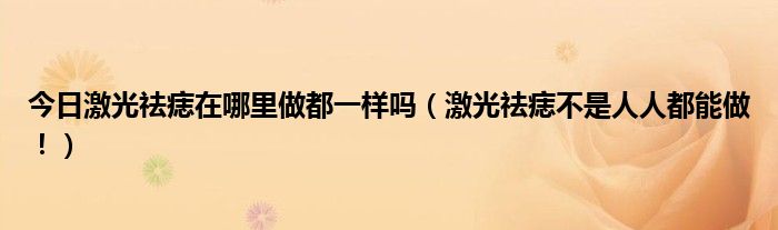 今日激光祛痣在哪里做都一样吗（激光祛痣不是人人都能做！）