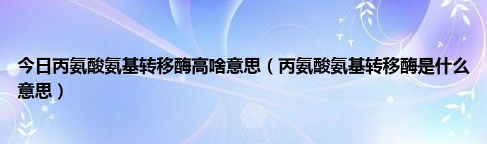 今日丙氨酸氨基转移酶高啥意思（丙氨酸氨基转移酶是什么意思）