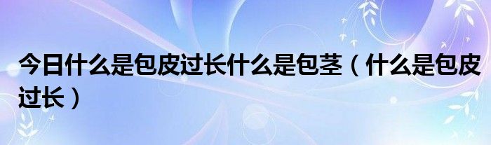 今日什么是包皮过长什么是包茎（什么是包皮过长）