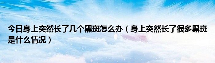 今日身上突然长了几个黑斑怎么办（身上突然长了很多黑斑是什么情况）