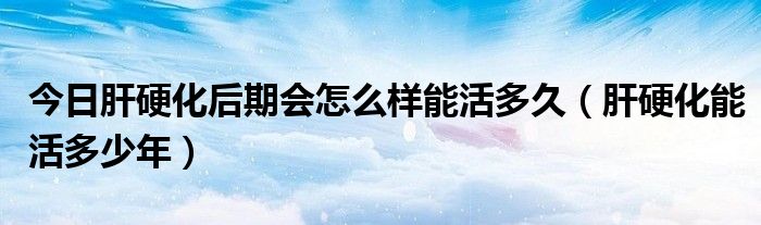 今日肝硬化后期会怎么样能活多久（肝硬化能活多少年）