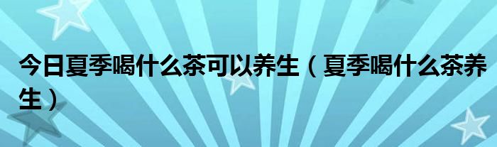 今日夏季喝什么茶可以养生（夏季喝什么茶养生）