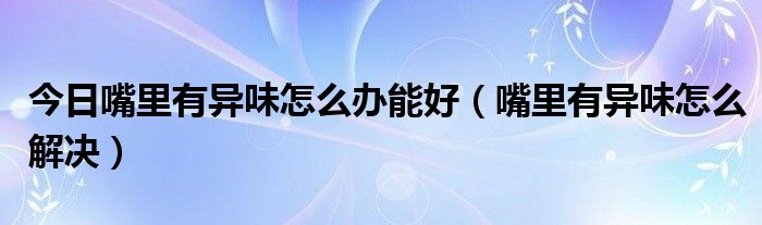 今日嘴里有异味怎么办能好（嘴里有异味怎么解决）