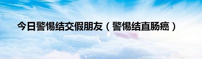 今日警惕结交假朋友（警惕结直肠癌）