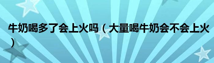 牛奶喝多了会上火吗（大量喝牛奶会不会上火）