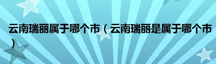 云南瑞丽属于哪个市（云南瑞丽是属于哪个市）