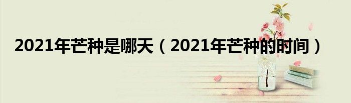 2021年芒种是哪天（2021年芒种的时间）