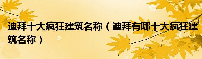 迪拜十大疯狂建筑名称（迪拜有哪十大疯狂建筑名称）