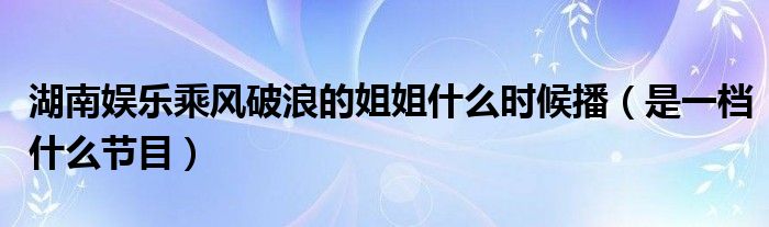 湖南娱乐乘风破浪的姐姐什么时候播（是一档什么节目）