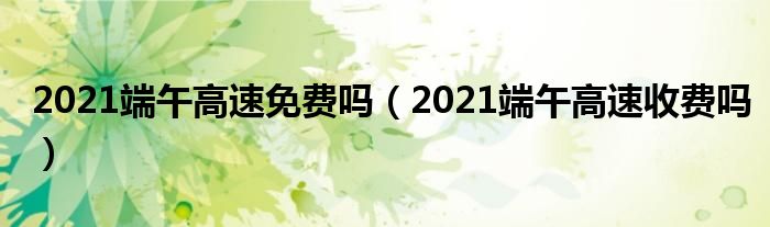 2021端午高速免费吗（2021端午高速收费吗）