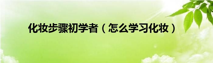 化妆步骤初学者（怎么学习化妆）