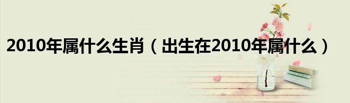 2010年属什么生肖（出生在2010年属什么）