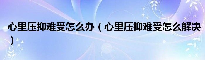 心里压抑难受怎么办（心里压抑难受怎么解决）