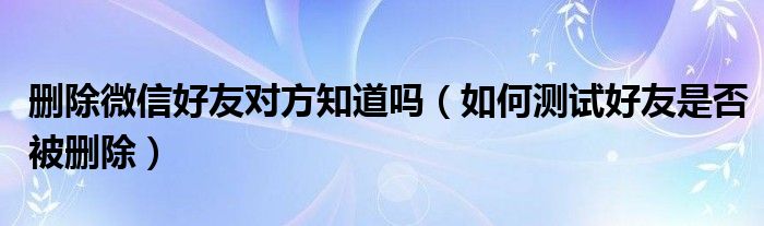 删除微信好友对方知道吗（如何测试好友是否被删除）