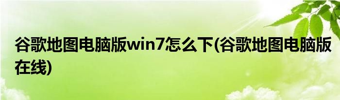 谷歌地图电脑版win7怎么下(谷歌地图电脑版在线)