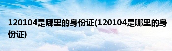 120104是哪里的身份证(120104是哪里的身份证)