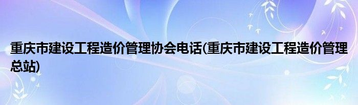 重庆市建设工程造价管理协会电话(重庆市建设工程造价管理总站)