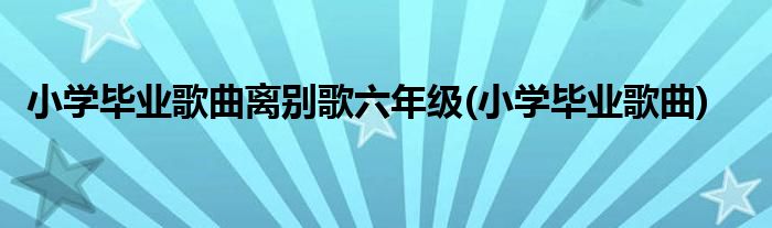 小学毕业歌曲离别歌六年级(小学毕业歌曲)