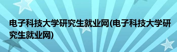 电子科技大学研究生就业网(电子科技大学研究生就业网)