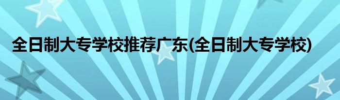 全日制大专学校推荐广东(全日制大专学校)