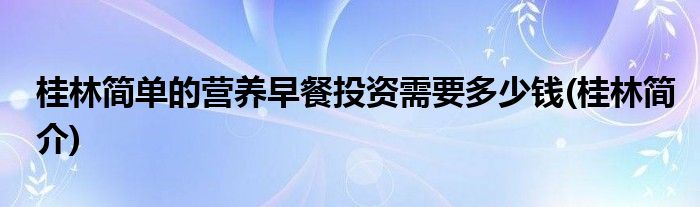 桂林简单的营养早餐投资需要多少钱(桂林简介)