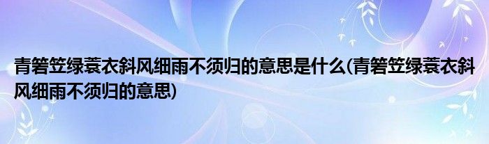 青箬笠绿蓑衣斜风细雨不须归的意思是什么(青箬笠绿蓑衣斜风细雨不须归的意思)