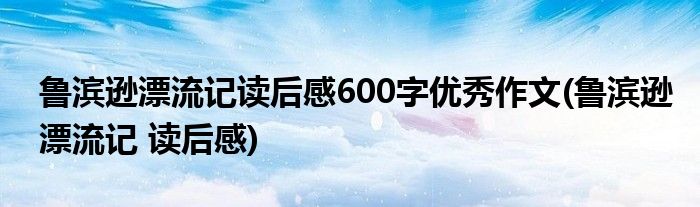 鲁滨逊漂流记读后感600字优秀作文(鲁滨逊漂流记 读后感)