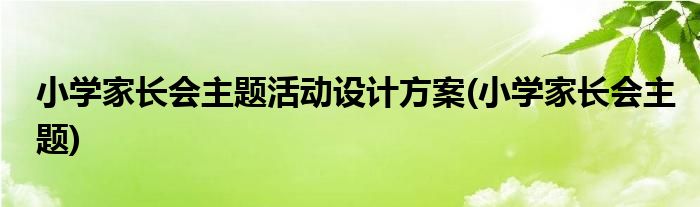 小学家长会主题活动设计方案(小学家长会主题)