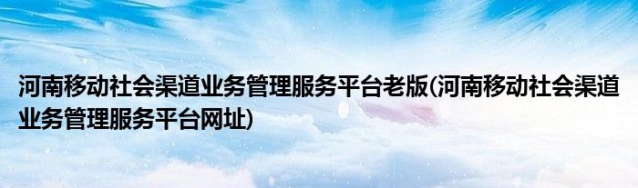 河南移动社会渠道业务管理服务平台老版(河南移动社会渠道业务管理服务平台网址)