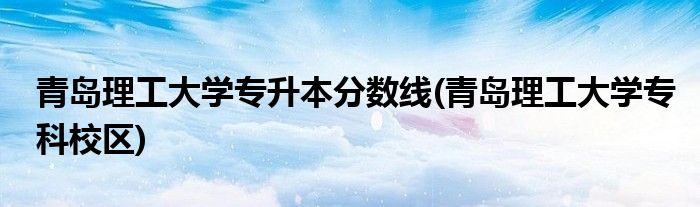 青岛理工大学专升本分数线(青岛理工大学专科校区)