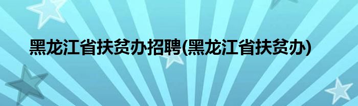 黑龙江省扶贫办招聘(黑龙江省扶贫办)