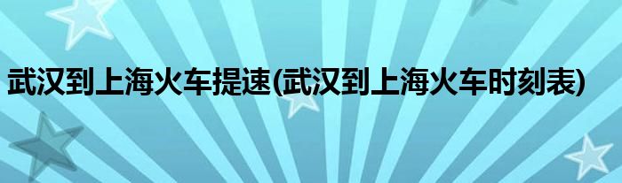 武汉到上海火车提速(武汉到上海火车时刻表)