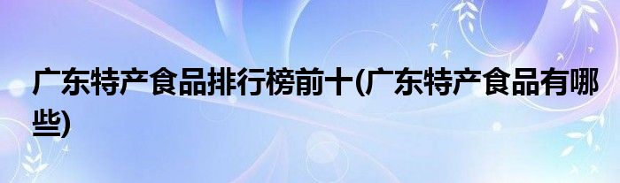 广东特产食品排行榜前十(广东特产食品有哪些)