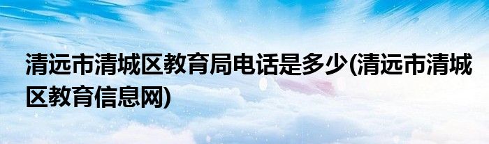 清远市清城区教育局电话是多少(清远市清城区教育信息网)