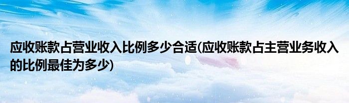 应收账款占营业收入比例多少合适(应收账款占主营业务收入的比例最佳为多少)