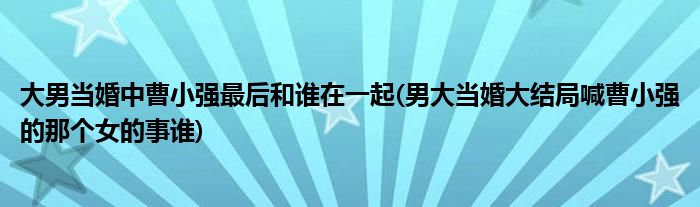 大男当婚中曹小强最后和谁在一起(男大当婚大结局喊曹小强的那个女的事谁)