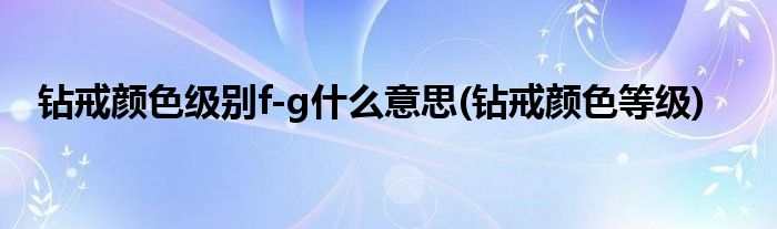 钻戒颜色级别f-g什么意思(钻戒颜色等级)