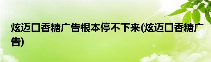 炫迈口香糖广告根本停不下来(炫迈口香糖广告)