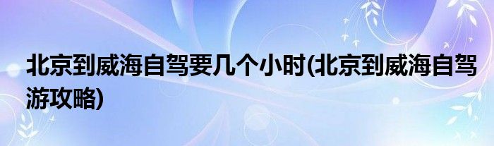 北京到威海自驾要几个小时(北京到威海自驾游攻略)